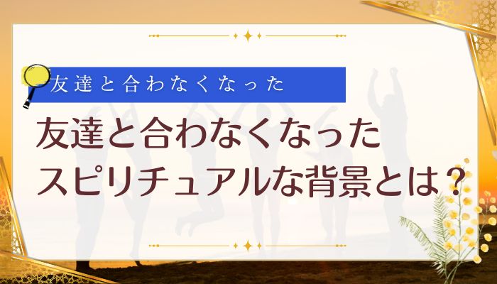 友達と合わなくなったスピリチュアルな背景とは？