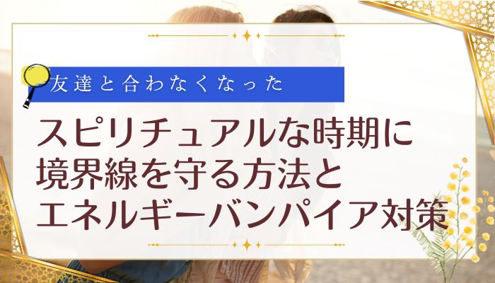 友達と合わなくなったスピリチュアルな時期に境界線を守る方法とエネルギーバンパイア対策